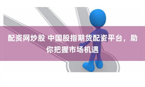 配资网炒股 中国股指期货配资平台，助你把握市场机遇