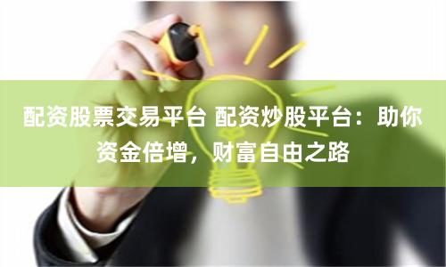 配资股票交易平台 配资炒股平台：助你资金倍增，财富自由之路