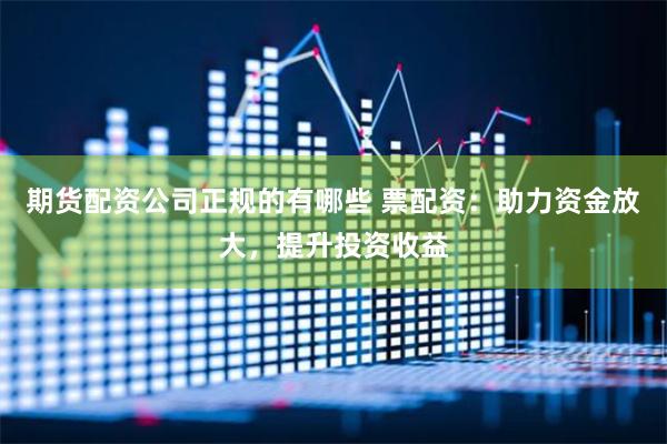 期货配资公司正规的有哪些 票配资：助力资金放大，提升投资收益
