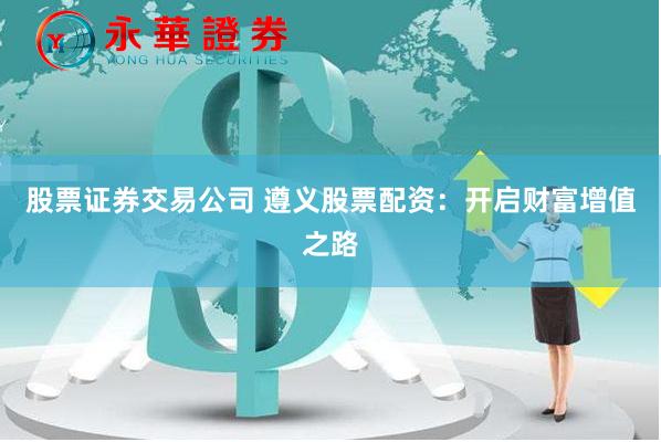 股票证券交易公司 遵义股票配资：开启财富增值之路