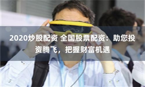 2020炒股配资 全国股票配资：助您投资腾飞，把握财富机遇