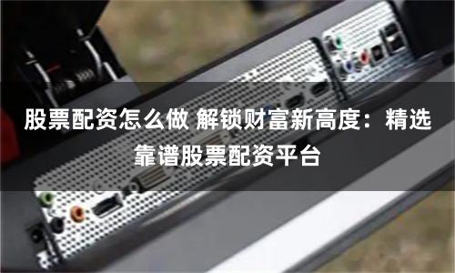 股票配资怎么做 解锁财富新高度：精选靠谱股票配资平台