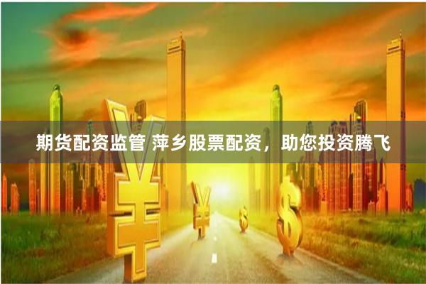 期货配资监管 萍乡股票配资，助您投资腾飞