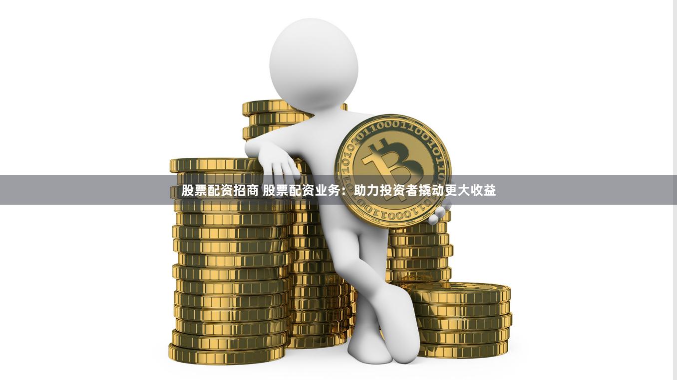 股票配资招商 股票配资业务：助力投资者撬动更大收益