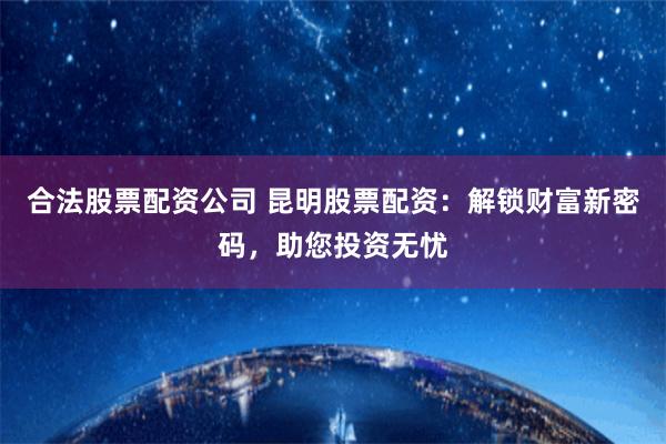 合法股票配资公司 昆明股票配资：解锁财富新密码，助您投资无忧