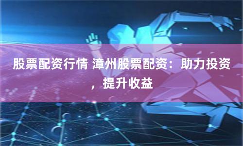 股票配资行情 漳州股票配资：助力投资，提升收益