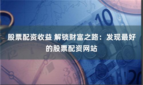 股票配资收益 解锁财富之路:发现最好的股票配资网站
