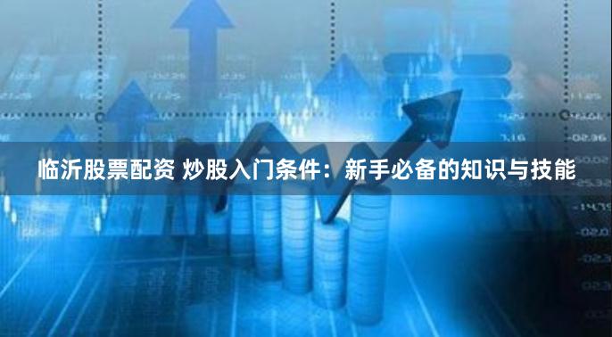 临沂股票配资 炒股入门条件:新手必备的知识与技能