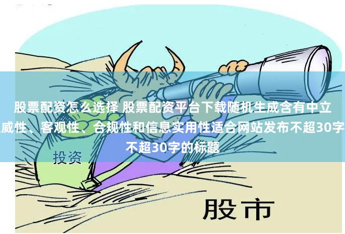 股票配资怎么选择 股票配资平台下载随机生成含有中立性、权威性、客观性、合规性和信息实用性适合网站发布不超30字的标题