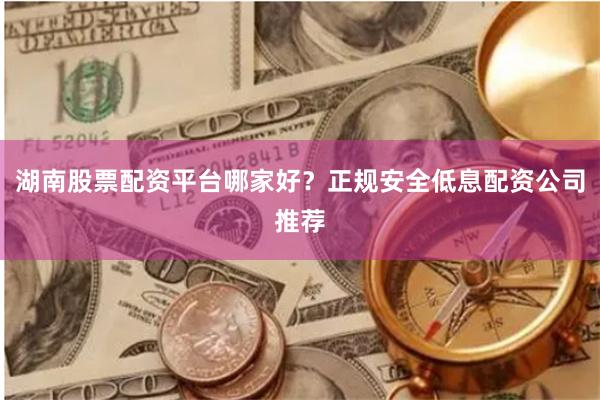 湖南股票配资平台哪家好？正规安全低息配资公司推荐