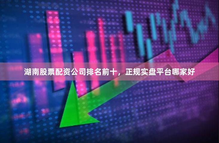 湖南股票配资公司排名前十，正规实盘平台哪家好